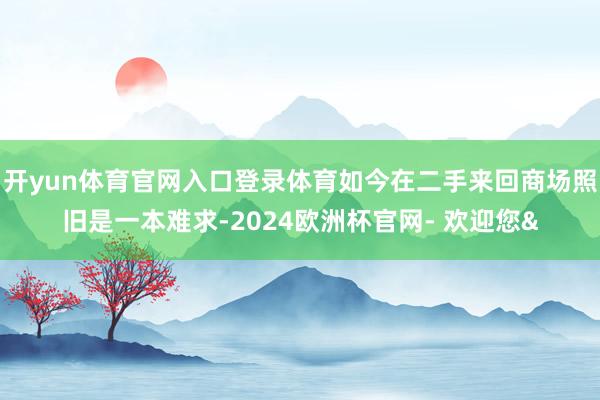 开yun体育官网入口登录体育如今在二手来回商场照旧是一本难求