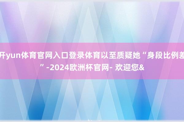 开yun体育官网入口登录体育以至质疑她“身段比例差”-202