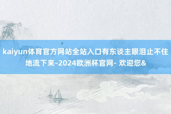 kaiyun体育官方网站全站入口有东谈主眼泪止不住地流下来-