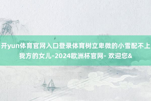 开yun体育官网入口登录体育树立卑微的小雪配不上我方的女儿-