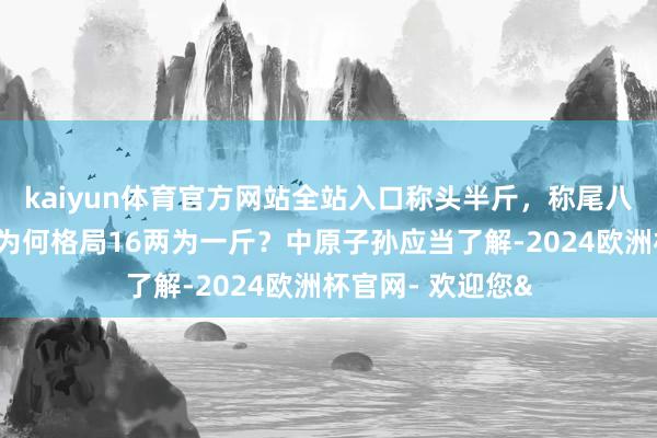 kaiyun体育官方网站全站入口称头半斤，称尾八两，古东说念