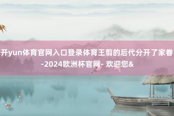 开yun体育官网入口登录体育王翦的后代分开了家眷-2024欧