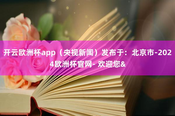 开云欧洲杯app（央视新闻）发布于：北京市-2024欧洲杯官