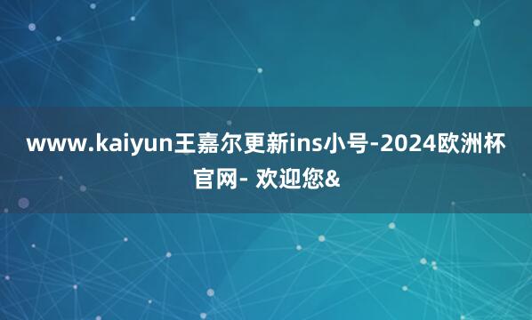 www.kaiyun王嘉尔更新ins小号-2024欧洲杯官网
