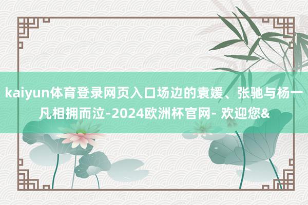 kaiyun体育登录网页入口场边的袁媛、张驰与杨一凡相拥而泣