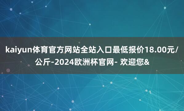 kaiyun体育官方网站全站入口最低报价18.00元/公斤-