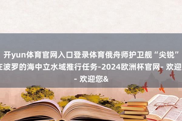 开yun体育官网入口登录体育俄舟师护卫舰“尖锐”号在波罗的海中立水域推行任务-2024欧洲杯官网- 欢迎您&