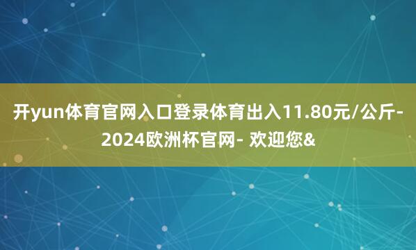 开yun体育官网入口登录体育出入11.80元/公斤-2024