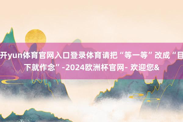 开yun体育官网入口登录体育请把“等一等”改成“目下就作念”