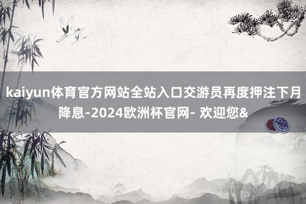 kaiyun体育官方网站全站入口交游员再度押注下月降息-20