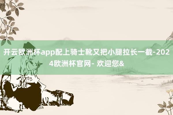 开云欧洲杯app配上骑士靴又把小腿拉长一截-2024欧洲杯官