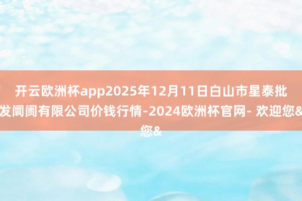 开云欧洲杯app2025年12月11日白山市星泰批发阛阓有限公司价钱行情-2024欧洲杯官网- 欢迎您&