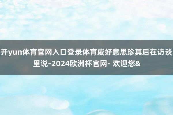 开yun体育官网入口登录体育戚好意思珍其后在访谈里说-202