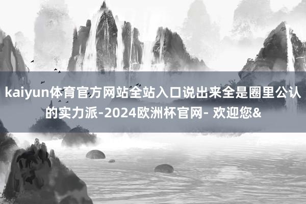 kaiyun体育官方网站全站入口说出来全是圈里公认的实力派-