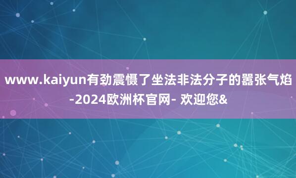 www.kaiyun有劲震慑了坐法非法分子的嚣张气焰-2024欧洲杯官网- 欢迎您&