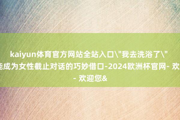 kaiyun体育官方网站全站入口＂我去洗浴了＂ 就可能成为女