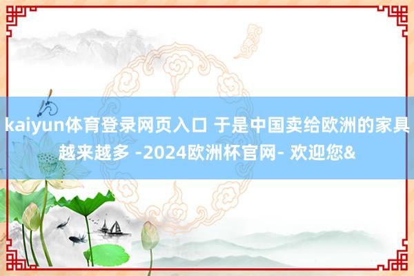 kaiyun体育登录网页入口 于是中国卖给欧洲的家具越来越多
