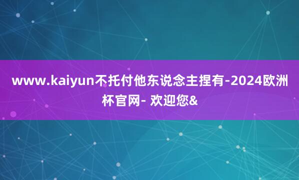 www.kaiyun不托付他东说念主捏有-2024欧洲杯官网