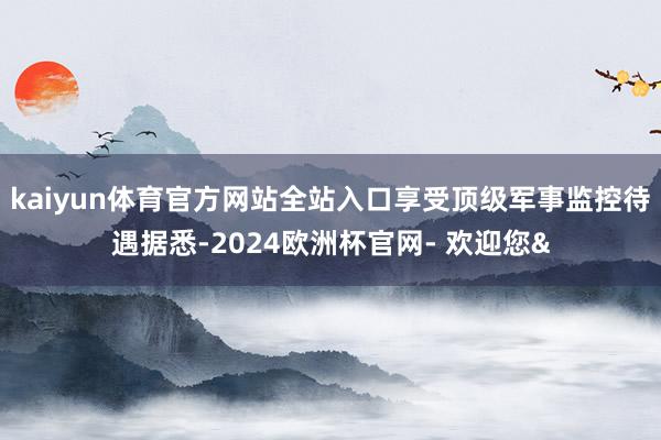kaiyun体育官方网站全站入口享受顶级军事监控待遇据悉-2