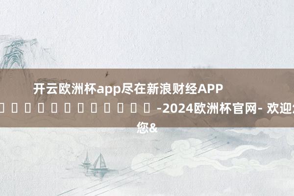 开云欧洲杯app尽在新浪财经APP -2024欧洲杯官网- 欢迎您&