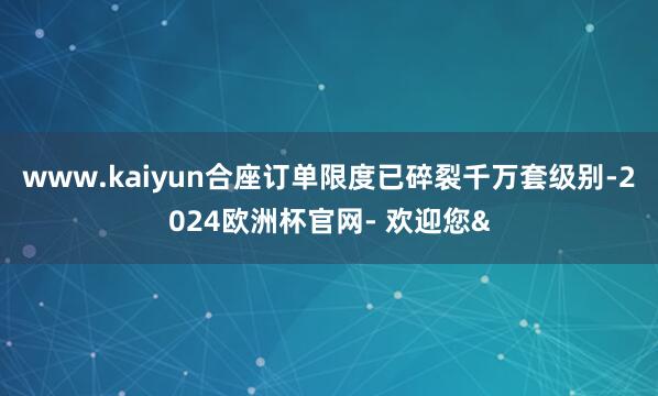 www.kaiyun合座订单限度已碎裂千万套级别-2024欧