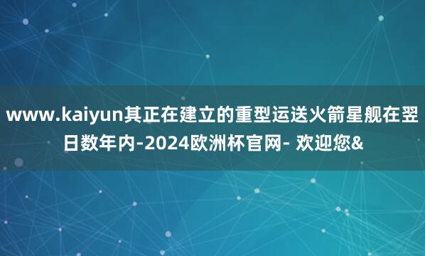www.kaiyun其正在建立的重型运送火箭星舰在翌日数年内