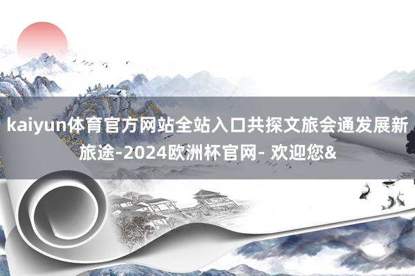 kaiyun体育官方网站全站入口共探文旅会通发展新旅途-20