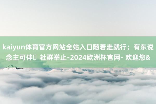 kaiyun体育官方网站全站入口随着走就行；有东说念主可伴・
