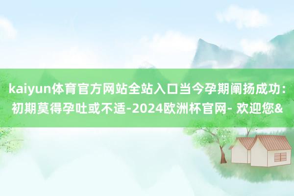 kaiyun体育官方网站全站入口当今孕期阐扬成功：初期莫得孕