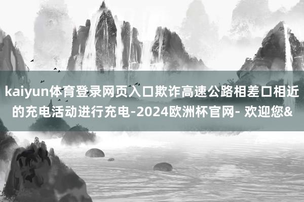 kaiyun体育登录网页入口欺诈高速公路相差口相近的充电活动