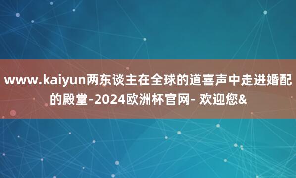www.kaiyun两东谈主在全球的道喜声中走进婚配的殿堂-2024欧洲杯官网- 欢迎您&