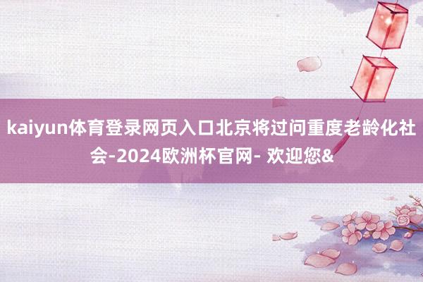 kaiyun体育登录网页入口北京将过问重度老龄化社会-202