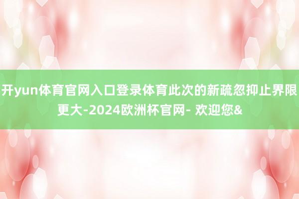 开yun体育官网入口登录体育此次的新疏忽抑止界限更大-2024欧洲杯官网- 欢迎您&
