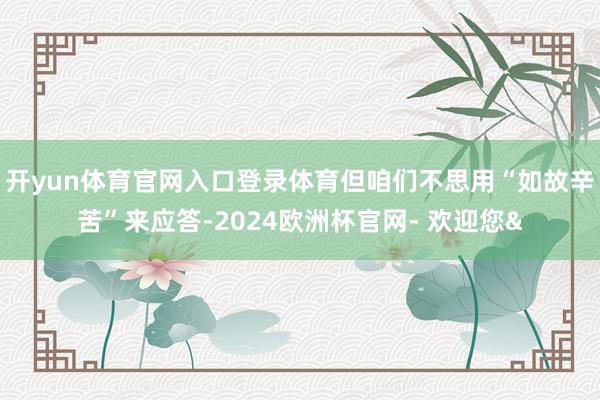 开yun体育官网入口登录体育但咱们不思用“如故辛苦”来应答-