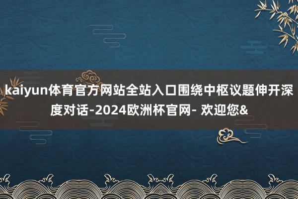 kaiyun体育官方网站全站入口围绕中枢议题伸开深度对话-2