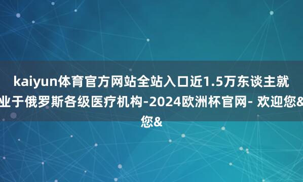 kaiyun体育官方网站全站入口近1.5万东谈主就业于俄罗斯