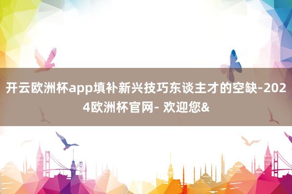开云欧洲杯app填补新兴技巧东谈主才的空缺-2024欧洲杯官网- 欢迎您&
